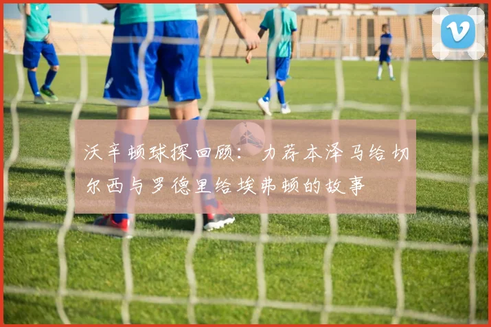 沃辛顿球探回顾：力荐本泽马给切尔西与罗德里给埃弗顿的故事