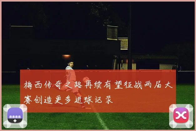 梅西传奇之路再续有望征战两届大赛创造更多进球记录