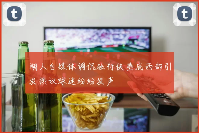 湖人自媒体调侃独行侠垫底西部引发热议球迷纷纷发声