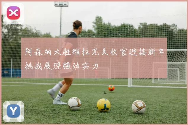 阿森纳大胜维拉完美收官迎接新年挑战展现强劲实力