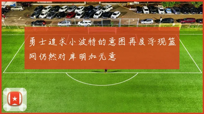 勇士追求小波特的意图再度浮现篮网仍然对库明加无意