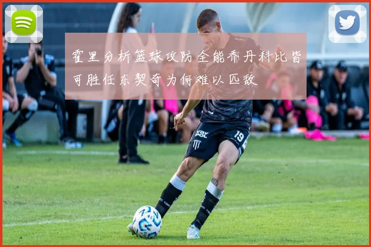 霍里分析篮球攻防全能乔丹科比皆可胜任东契奇为何难以匹敌