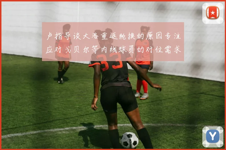 卢指导谈大洛重返轮换的原因专注应对戈贝尔等内线球员的对位需求调整