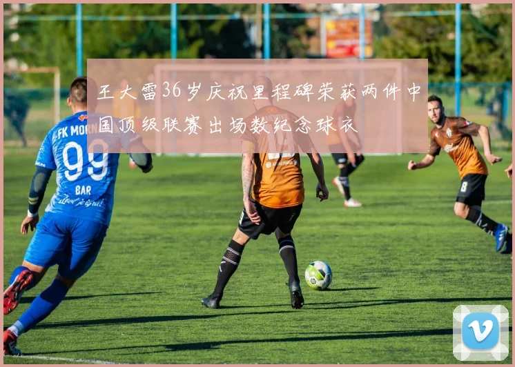 王大雷36岁庆祝里程碑荣获两件中国顶级联赛出场数纪念球衣