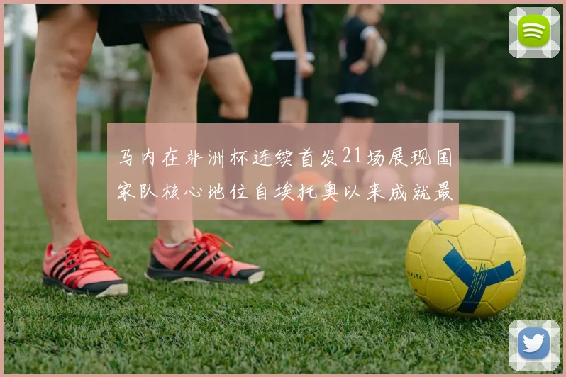 马内在非洲杯连续首发21场展现国家队核心地位自埃托奥以来成就最高