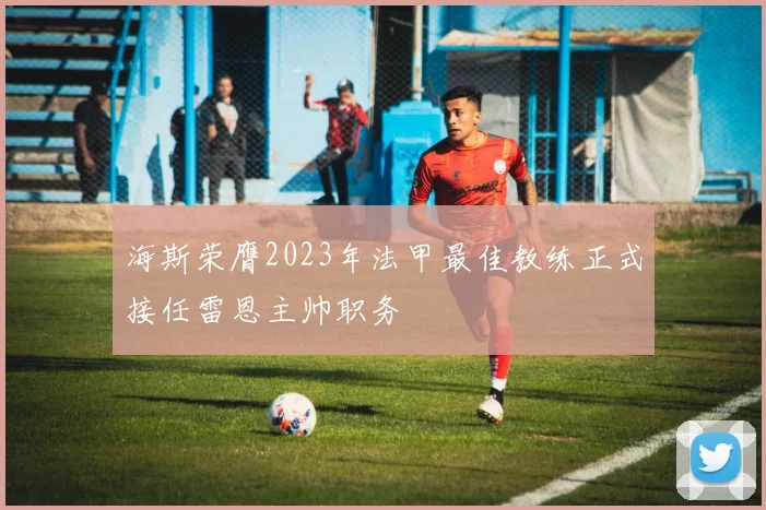 海斯荣膺2023年法甲最佳教练正式接任雷恩主帅职务
