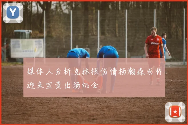 媒体人分析克林根伤情杨瀚森或将迎来宝贵出场机会