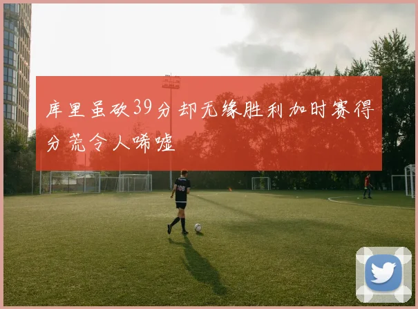 库里虽砍39分却无缘胜利加时赛得分荒令人唏嘘