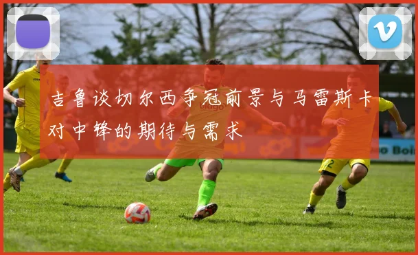 吉鲁谈切尔西争冠前景与马雷斯卡对中锋的期待与需求