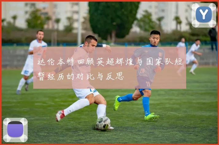 达伦本特回顾英超辉煌与国家队短暂经历的对比与反思