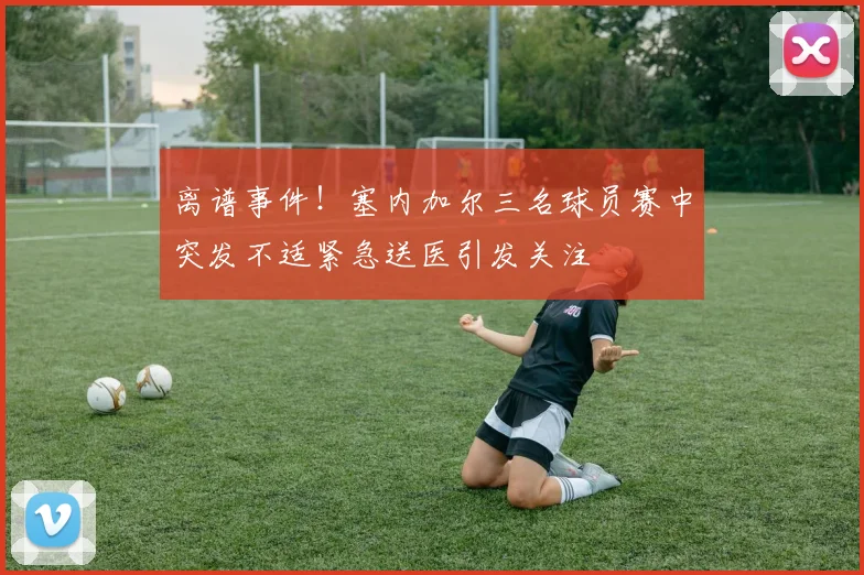 离谱事件！塞内加尔三名球员赛中突发不适紧急送医引发关注