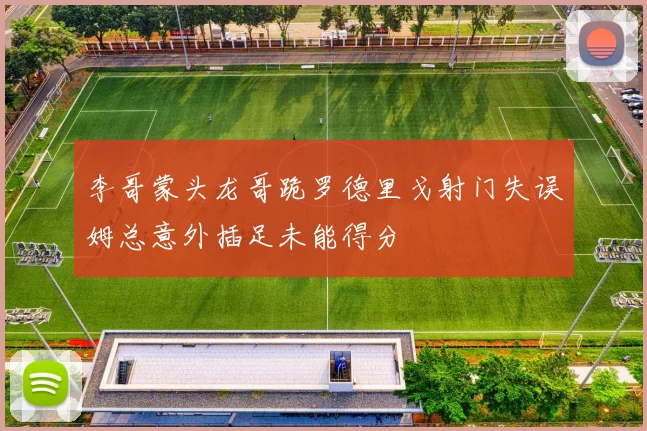 李哥蒙头龙哥跪罗德里戈射门失误姆总意外插足未能得分