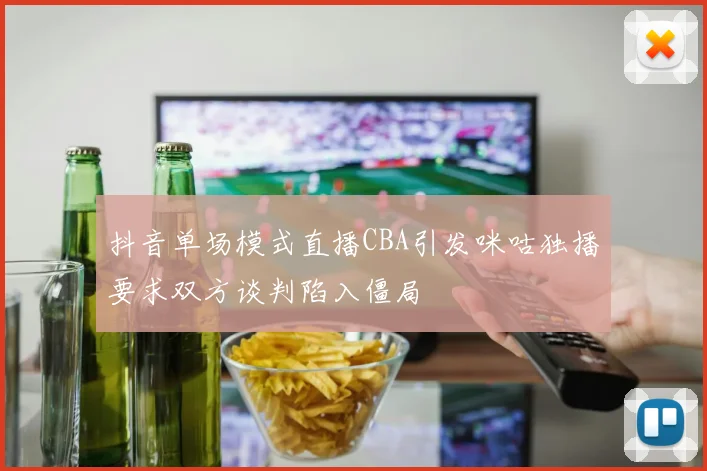 抖音单场模式直播CBA引发咪咕独播要求双方谈判陷入僵局
