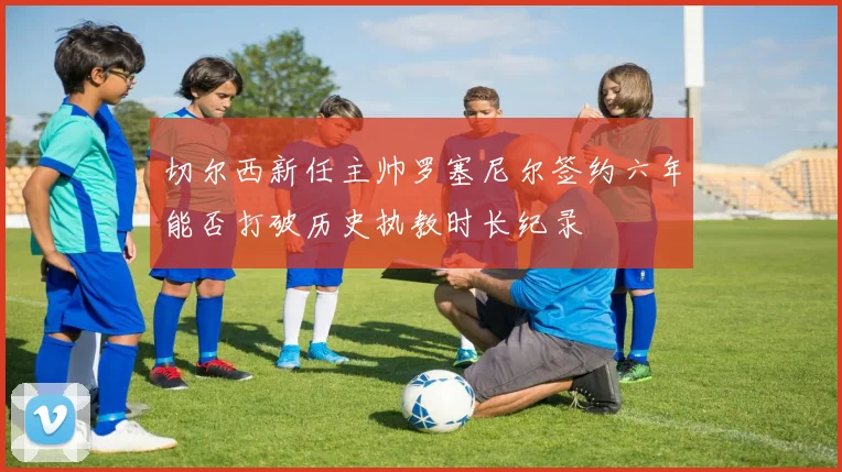 切尔西新任主帅罗塞尼尔签约六年能否打破历史执教时长纪录