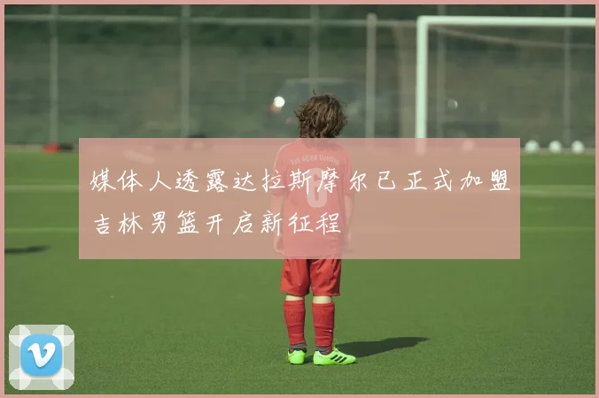 媒体人透露达拉斯摩尔已正式加盟吉林男篮开启新征程