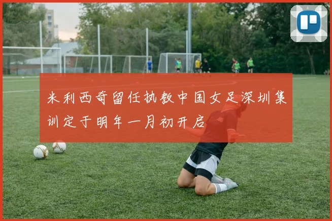 米利西奇留任执教中国女足深圳集训定于明年一月初开启