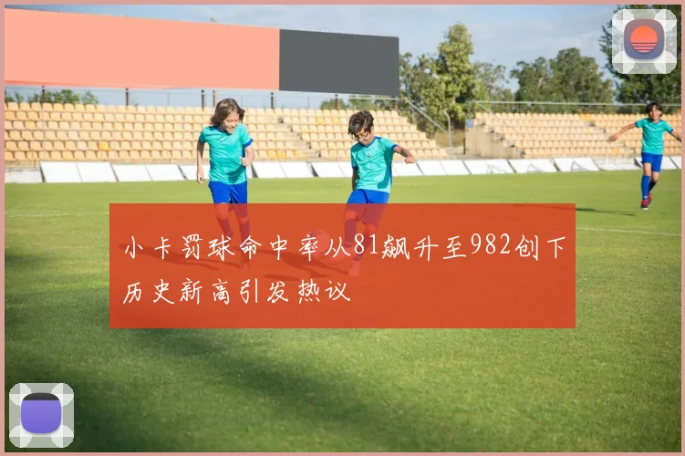小卡罚球命中率从81飙升至982创下历史新高引发热议
