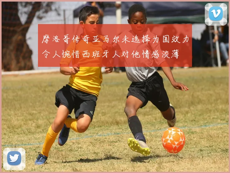 摩洛哥传奇亚马尔未选择为国效力令人惋惜西班牙人对他情感淡薄