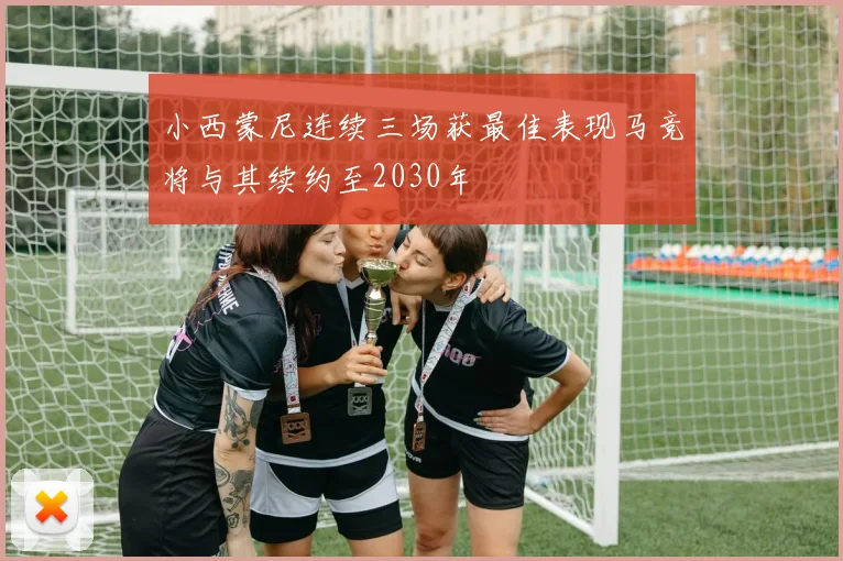 小西蒙尼连续三场获最佳表现马竞将与其续约至2030年