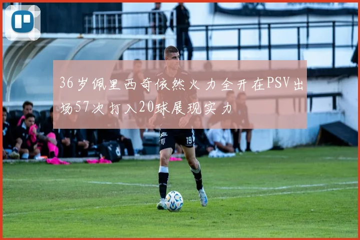 36岁佩里西奇依然火力全开在PSV出场57次打入20球展现实力