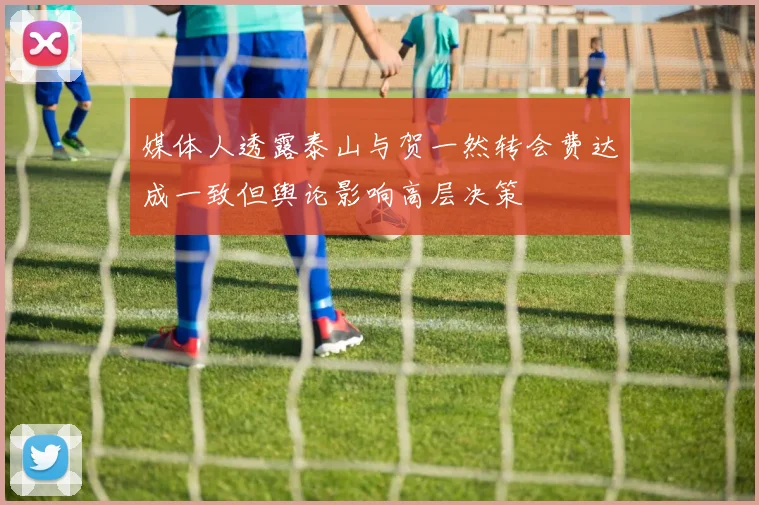 媒体人透露泰山与贺一然转会费达成一致但舆论影响高层决策