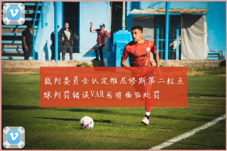 裁判委员会认定维尼修斯第二粒点球判罚错误VAR或将面临处罚