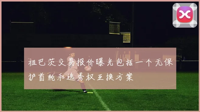 祖巴茨交易报价曝光包括一个无保护首轮和选秀权互换方案