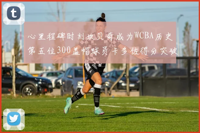 心里程碑时刻坎贝奇成为WCBA历史第五位300盖帽球员卡多佐得分突破1000大关