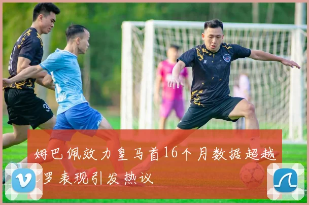 姆巴佩效力皇马首16个月数据超越C罗表现引发热议